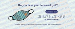 Image that reads "Do you have your facemasks yet? Buy yours now!" "Stella's Place masks by Hayley Elsaesser. Support young adult mental health through the purchase of a mask." The text is beside a cutout graphic of a blue mask with branded pattern of words that read "Stella's Place young adult mental health". All of these elements are overlayed on a background image that