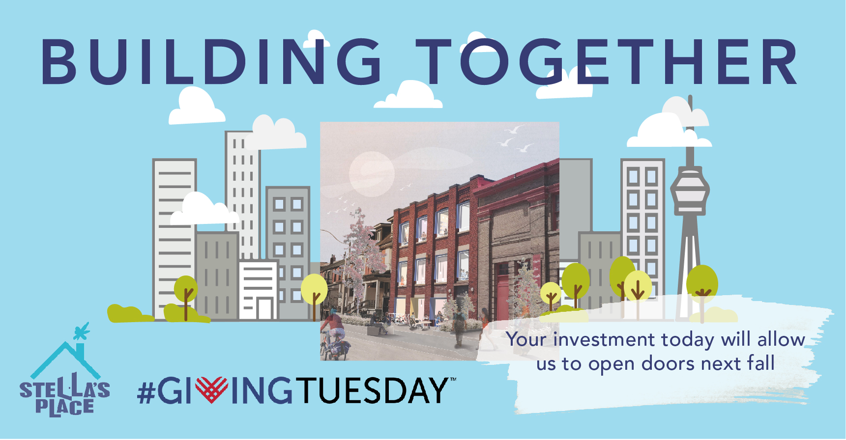 An illustrated graphic of the new building. The background is baby blue and there is a square rendered image of the new building overlayed on a small cartoon skyline with buildings and the CN tower. Floating above are small fluffy white clouds. At the top it reads "Building Together" in the bottom left is the Stella's Place logo and the Giving Tuesday logo. In the bottom right it says "Your investment today will allow us to open doors next fall" overlayed on a white paint swipe.