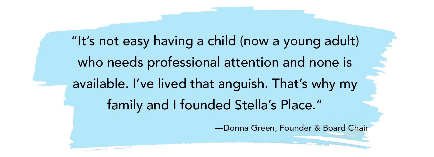 “It’s not easy having a child (now a young adult) who needs professional attention and none is available. I’ve lived that anguish. That’s why my family and I founded Stella’s Place.” —Donna Green, Founder & Board Chair