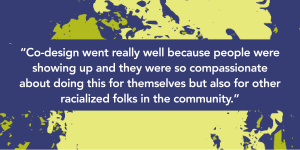 A graphic with text that reads “Co-design went really well because people were showing up and they were so compassionate about doing this for themselves but also for other racialized folks in the community” in bold white text on a dark purple box. In the background is a green and dark purple textured graphic.