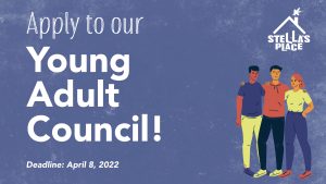 A dark purple graphic with text and an illustration of 3 people standing together with their arms around each others shoulders, dressed in bright colours of yellow, red and purple. The heading at the top reads "Apply to our Young Adult Council!" and small text underneath reads "Deadline: April 8, 2022". In the top left hand corner is the white Stella's Place logo.