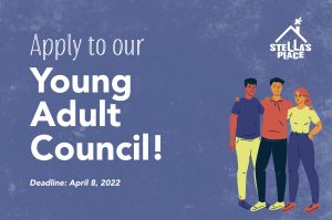 A dark purple graphic with text and an illustration of 3 people standing together with their arms around each others shoulders, dressed in bright colours of yellow, red and purple. The heading at the top reads "Apply to our Young Adult Council!" and small text underneath reads "Deadline: April 8, 2022". In the top left hand corner is the white Stella's Place logo.