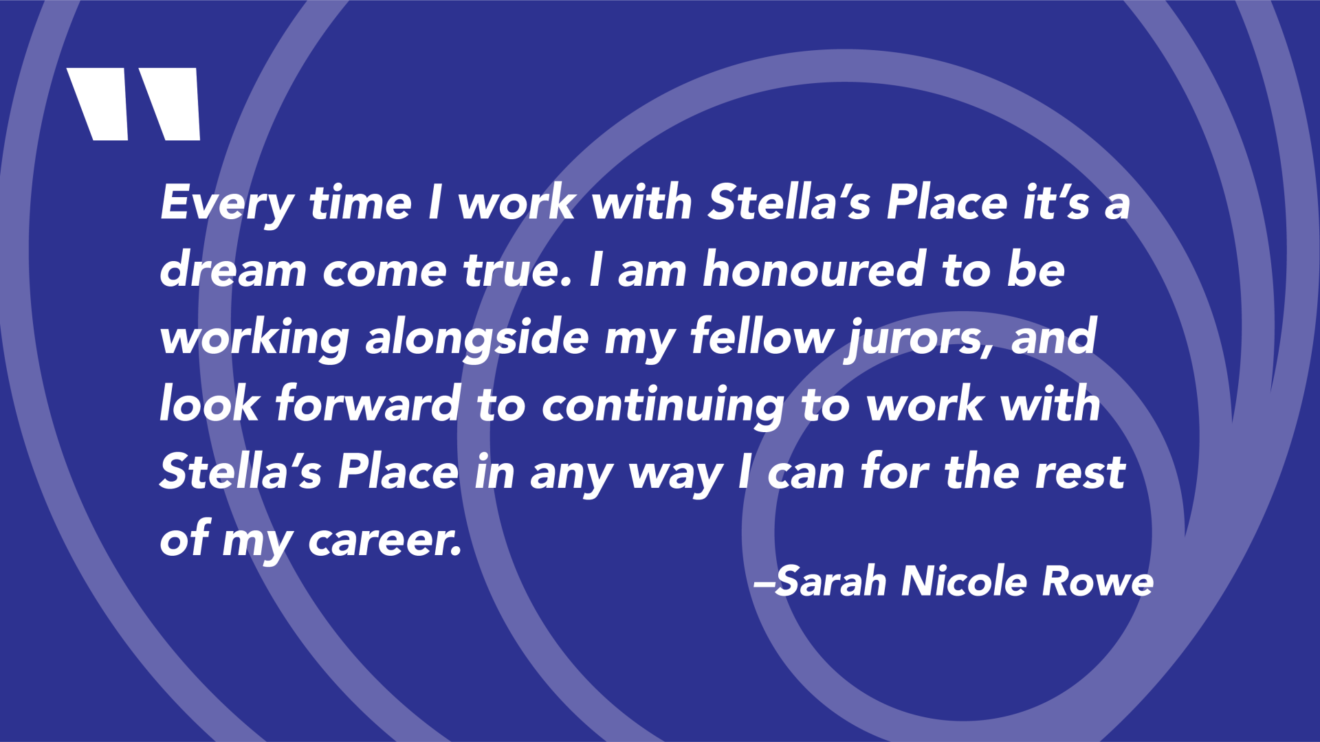 A dark purple graphic with a quote that says "Every time I work with Stella’s Place it’s a dream come true. I am honoured to be working alongside my fellow jurors, and look forward to continuing to work with Stella’s Place in any way I can for the rest of my career." Quote by Sarah Nicole Rowe
