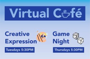 A blue and purple gradient graphic with a heading in a purple box that reads "Virtual Café." Underneath is 2 columns of text with 2 subheadings, that reads "Creative Expression, Tuesdays 5:30 PM" with an illustration of a paint palette and "Game Night Thursdays 5:30 PM" with an illustration of dice beside.